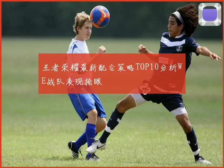 王者荣耀最新配合策略TOP10分析WE战队表现抢眼