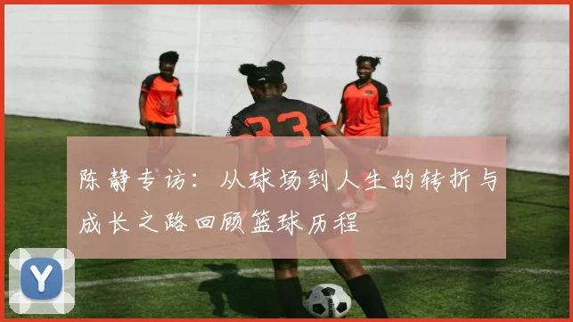 陈静专访：从球场到人生的转折与成长之路回顾篮球历程