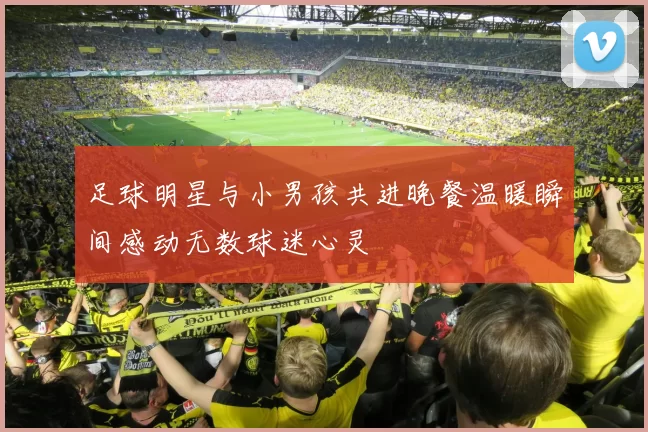 足球明星与小男孩共进晚餐温暖瞬间感动无数球迷心灵