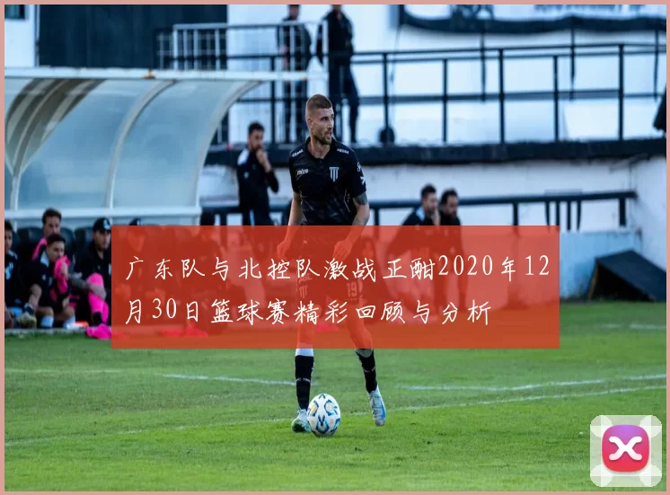 广东队与北控队激战正酣2020年12月30日篮球赛精彩回顾与分析