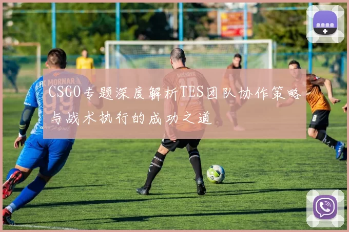 CSGO专题深度解析TES团队协作策略与战术执行的成功之道