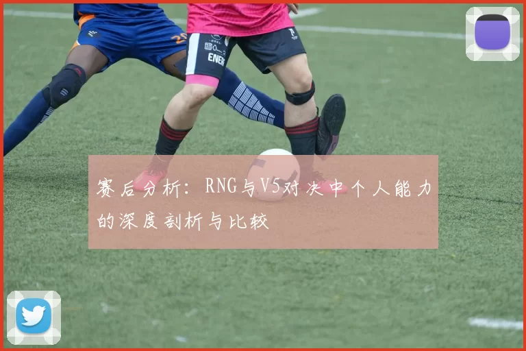 赛后分析：RNG与V5对决中个人能力的深度剖析与比较
