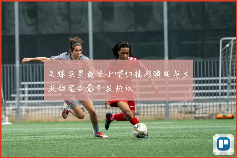 足球明星戴学士帽的精彩瞬间与女友甜蜜合影引发热议