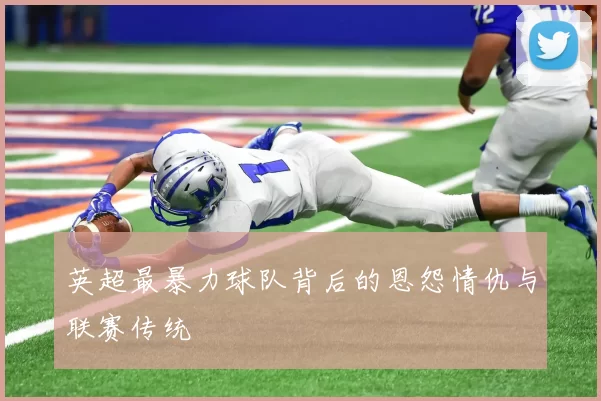 英超最暴力球队背后的恩怨情仇与联赛传统