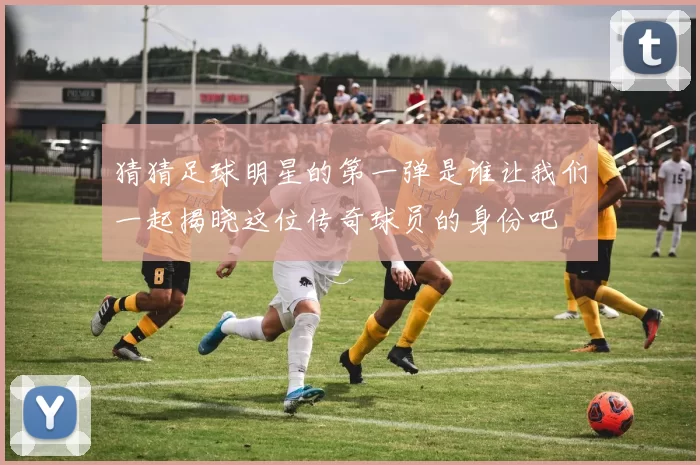 猜猜足球明星的第一弹是谁让我们一起揭晓这位传奇球员的身份吧