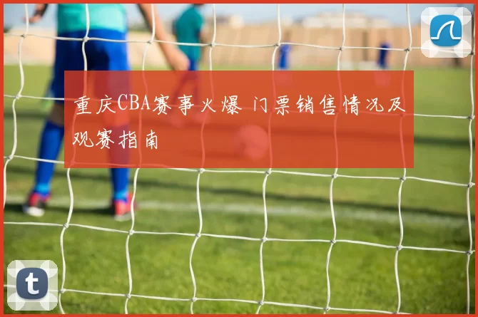 重庆CBA赛事火爆 门票销售情况及观赛指南