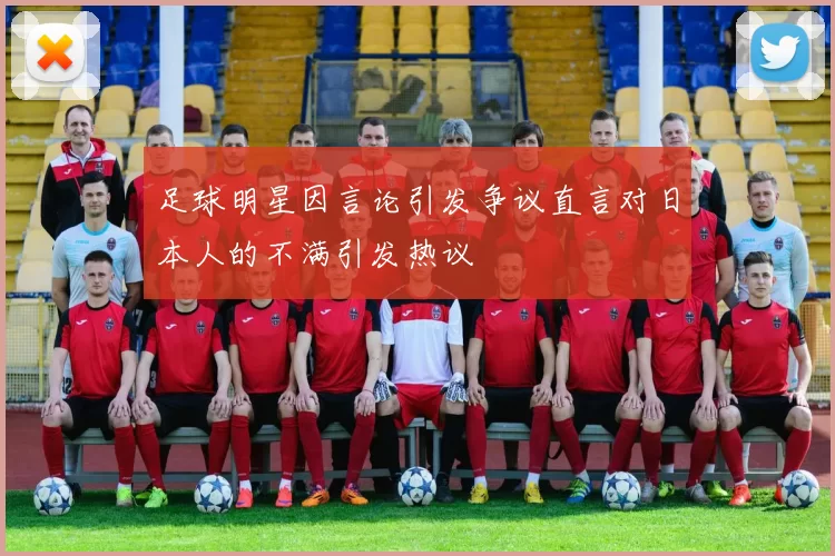 足球明星因言论引发争议直言对日本人的不满引发热议