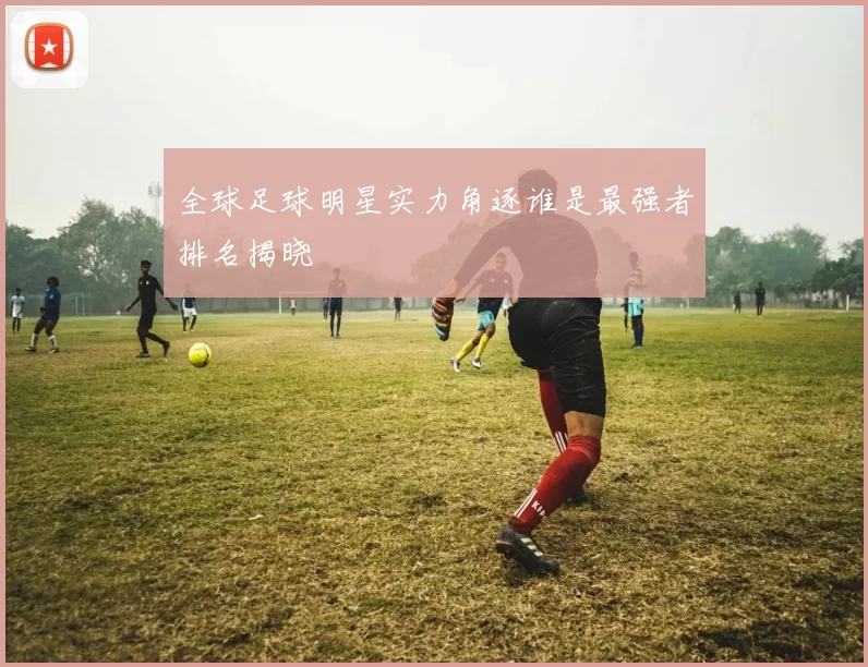 全球足球明星实力角逐谁是最强者排名揭晓