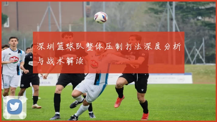 深圳篮球队整体压制打法深度分析与战术解读