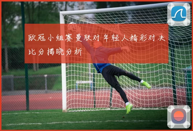 欧冠小组赛曼联对年轻人精彩对决比分揭晓分析