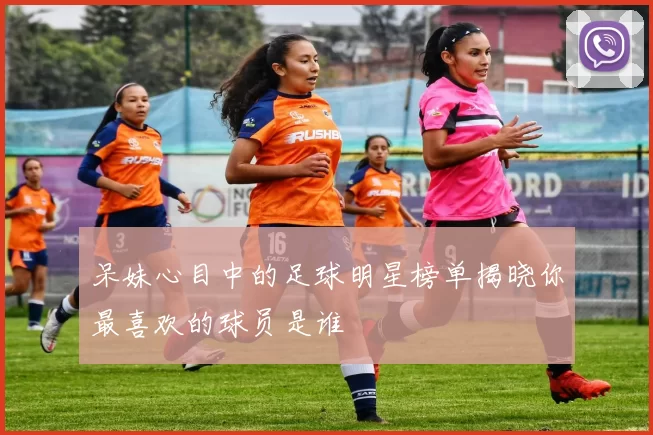 呆妹心目中的足球明星榜单揭晓你最喜欢的球员是谁