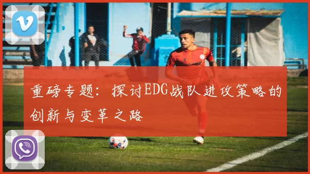 重磅专题：探讨EDG战队进攻策略的创新与变革之路