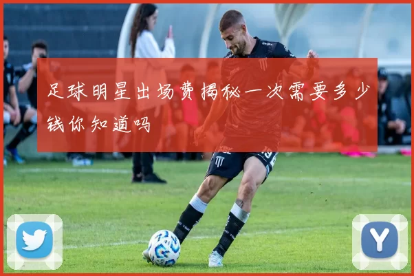 足球明星出场费揭秘一次需要多少钱你知道吗