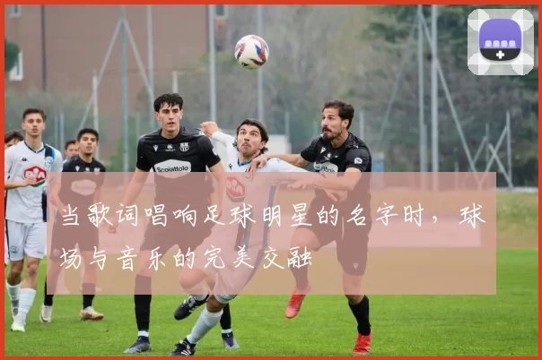 当歌词唱响足球明星的名字时，球场与音乐的完美交融