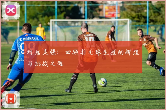 对话吴强：回顾羽毛球生涯的辉煌与挑战之路