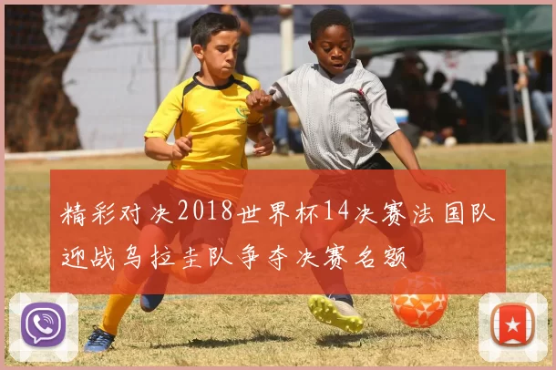 精彩对决2018世界杯14决赛法国队迎战乌拉圭队争夺决赛名额